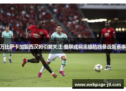 万比萨卡加盟西汉姆引发关注 曼联或将重组防线备战新赛季